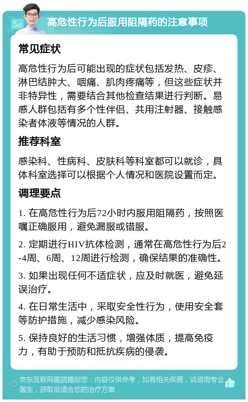 高危性行为后服用阻隔药的注意事项 常见症状 高危性行为后可能出现的症状包括发热、皮疹、淋巴结肿大、咽痛、肌肉疼痛等，但这些症状并非特异性，需要结合其他检查结果进行判断。易感人群包括有多个性伴侣、共用注射器、接触感染者体液等情况的人群。 推荐科室 感染科、性病科、皮肤科等科室都可以就诊，具体科室选择可以根据个人情况和医院设置而定。 调理要点 1. 在高危性行为后72小时内服用阻隔药，按照医嘱正确服用，避免漏服或错服。 2. 定期进行HIV抗体检测，通常在高危性行为后2-4周、6周、12周进行检测，确保结果的准确性。 3. 如果出现任何不适症状，应及时就医，避免延误治疗。 4. 在日常生活中，采取安全性行为，使用安全套等防护措施，减少感染风险。 5. 保持良好的生活习惯，增强体质，提高免疫力，有助于预防和抵抗疾病的侵袭。