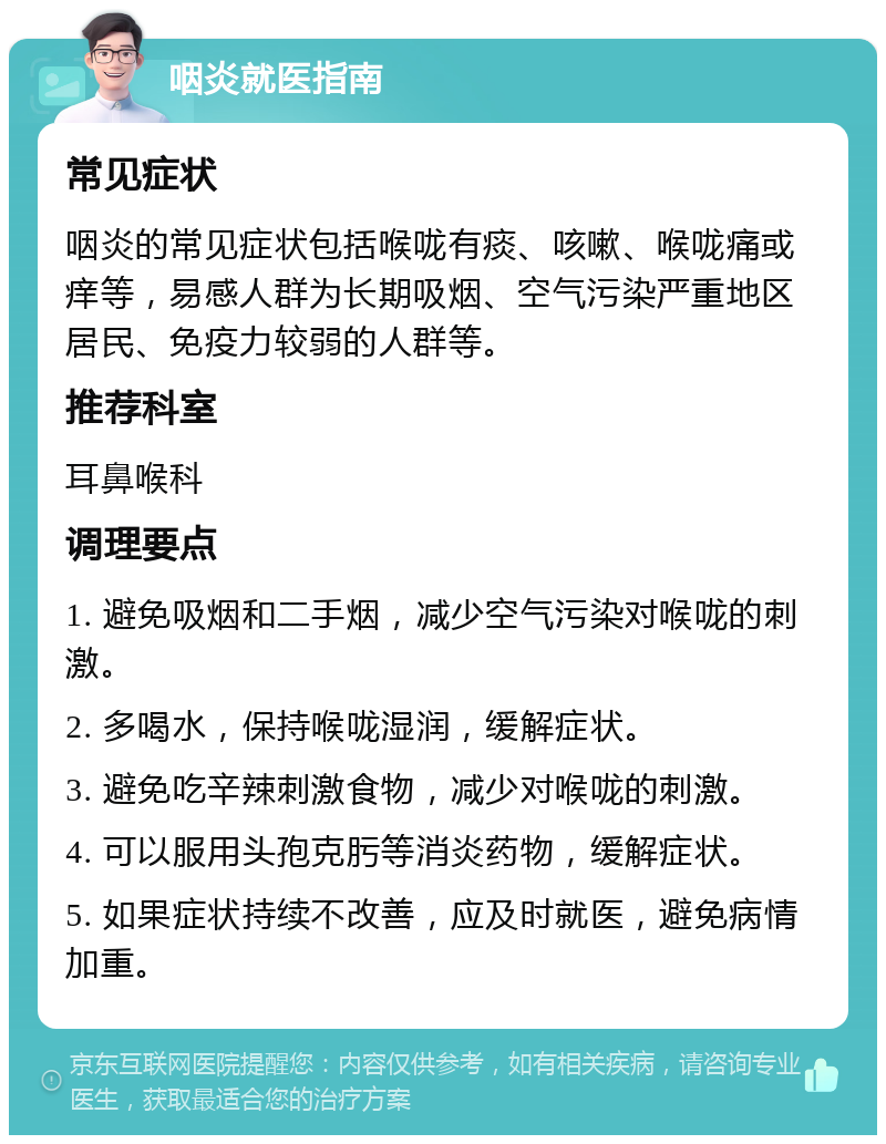 咽炎就医指南 常见症状 咽炎的常见症状包括喉咙有痰、咳嗽、喉咙痛或痒等，易感人群为长期吸烟、空气污染严重地区居民、免疫力较弱的人群等。 推荐科室 耳鼻喉科 调理要点 1. 避免吸烟和二手烟，减少空气污染对喉咙的刺激。 2. 多喝水，保持喉咙湿润，缓解症状。 3. 避免吃辛辣刺激食物，减少对喉咙的刺激。 4. 可以服用头孢克肟等消炎药物，缓解症状。 5. 如果症状持续不改善，应及时就医，避免病情加重。