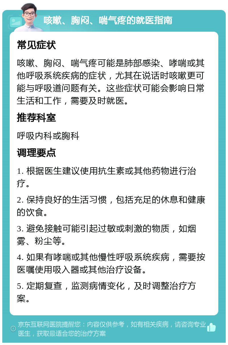 咳嗽、胸闷、喘气疼的就医指南 常见症状 咳嗽、胸闷、喘气疼可能是肺部感染、哮喘或其他呼吸系统疾病的症状，尤其在说话时咳嗽更可能与呼吸道问题有关。这些症状可能会影响日常生活和工作，需要及时就医。 推荐科室 呼吸内科或胸科 调理要点 1. 根据医生建议使用抗生素或其他药物进行治疗。 2. 保持良好的生活习惯，包括充足的休息和健康的饮食。 3. 避免接触可能引起过敏或刺激的物质，如烟雾、粉尘等。 4. 如果有哮喘或其他慢性呼吸系统疾病，需要按医嘱使用吸入器或其他治疗设备。 5. 定期复查，监测病情变化，及时调整治疗方案。