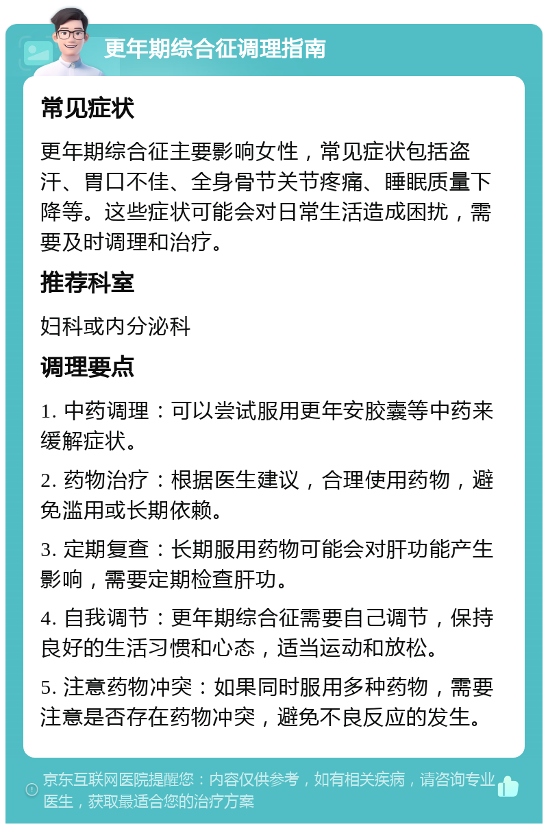 更年期综合征调理指南 常见症状 更年期综合征主要影响女性，常见症状包括盗汗、胃口不佳、全身骨节关节疼痛、睡眠质量下降等。这些症状可能会对日常生活造成困扰，需要及时调理和治疗。 推荐科室 妇科或内分泌科 调理要点 1. 中药调理：可以尝试服用更年安胶囊等中药来缓解症状。 2. 药物治疗：根据医生建议，合理使用药物，避免滥用或长期依赖。 3. 定期复查：长期服用药物可能会对肝功能产生影响，需要定期检查肝功。 4. 自我调节：更年期综合征需要自己调节，保持良好的生活习惯和心态，适当运动和放松。 5. 注意药物冲突：如果同时服用多种药物，需要注意是否存在药物冲突，避免不良反应的发生。