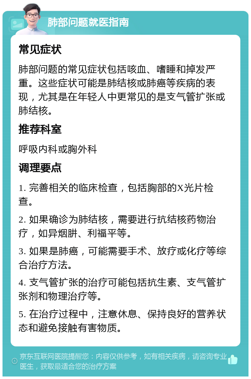 肺部问题就医指南 常见症状 肺部问题的常见症状包括咳血、嗜睡和掉发严重。这些症状可能是肺结核或肺癌等疾病的表现，尤其是在年轻人中更常见的是支气管扩张或肺结核。 推荐科室 呼吸内科或胸外科 调理要点 1. 完善相关的临床检查，包括胸部的X光片检查。 2. 如果确诊为肺结核，需要进行抗结核药物治疗，如异烟肼、利福平等。 3. 如果是肺癌，可能需要手术、放疗或化疗等综合治疗方法。 4. 支气管扩张的治疗可能包括抗生素、支气管扩张剂和物理治疗等。 5. 在治疗过程中，注意休息、保持良好的营养状态和避免接触有害物质。