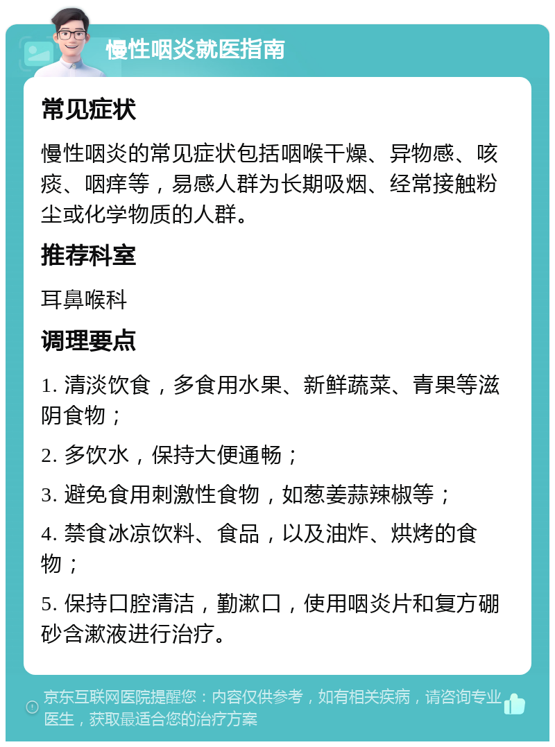 慢性咽炎就医指南 常见症状 慢性咽炎的常见症状包括咽喉干燥、异物感、咳痰、咽痒等，易感人群为长期吸烟、经常接触粉尘或化学物质的人群。 推荐科室 耳鼻喉科 调理要点 1. 清淡饮食，多食用水果、新鲜蔬菜、青果等滋阴食物； 2. 多饮水，保持大便通畅； 3. 避免食用刺激性食物，如葱姜蒜辣椒等； 4. 禁食冰凉饮料、食品，以及油炸、烘烤的食物； 5. 保持口腔清洁，勤漱口，使用咽炎片和复方硼砂含漱液进行治疗。