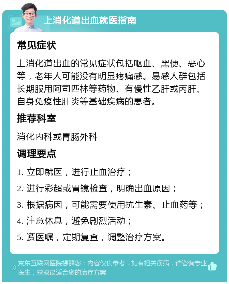 上消化道出血就医指南 常见症状 上消化道出血的常见症状包括呕血、黑便、恶心等，老年人可能没有明显疼痛感。易感人群包括长期服用阿司匹林等药物、有慢性乙肝或丙肝、自身免疫性肝炎等基础疾病的患者。 推荐科室 消化内科或胃肠外科 调理要点 1. 立即就医，进行止血治疗； 2. 进行彩超或胃镜检查，明确出血原因； 3. 根据病因，可能需要使用抗生素、止血药等； 4. 注意休息，避免剧烈活动； 5. 遵医嘱，定期复查，调整治疗方案。