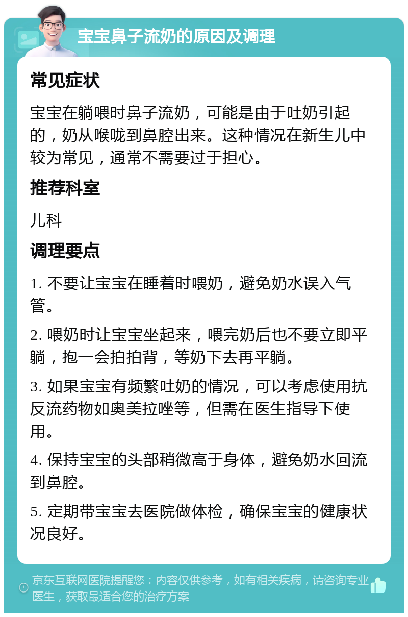 宝宝鼻子流奶的原因及调理 常见症状 宝宝在躺喂时鼻子流奶，可能是由于吐奶引起的，奶从喉咙到鼻腔出来。这种情况在新生儿中较为常见，通常不需要过于担心。 推荐科室 儿科 调理要点 1. 不要让宝宝在睡着时喂奶，避免奶水误入气管。 2. 喂奶时让宝宝坐起来，喂完奶后也不要立即平躺，抱一会拍拍背，等奶下去再平躺。 3. 如果宝宝有频繁吐奶的情况，可以考虑使用抗反流药物如奥美拉唑等，但需在医生指导下使用。 4. 保持宝宝的头部稍微高于身体，避免奶水回流到鼻腔。 5. 定期带宝宝去医院做体检，确保宝宝的健康状况良好。