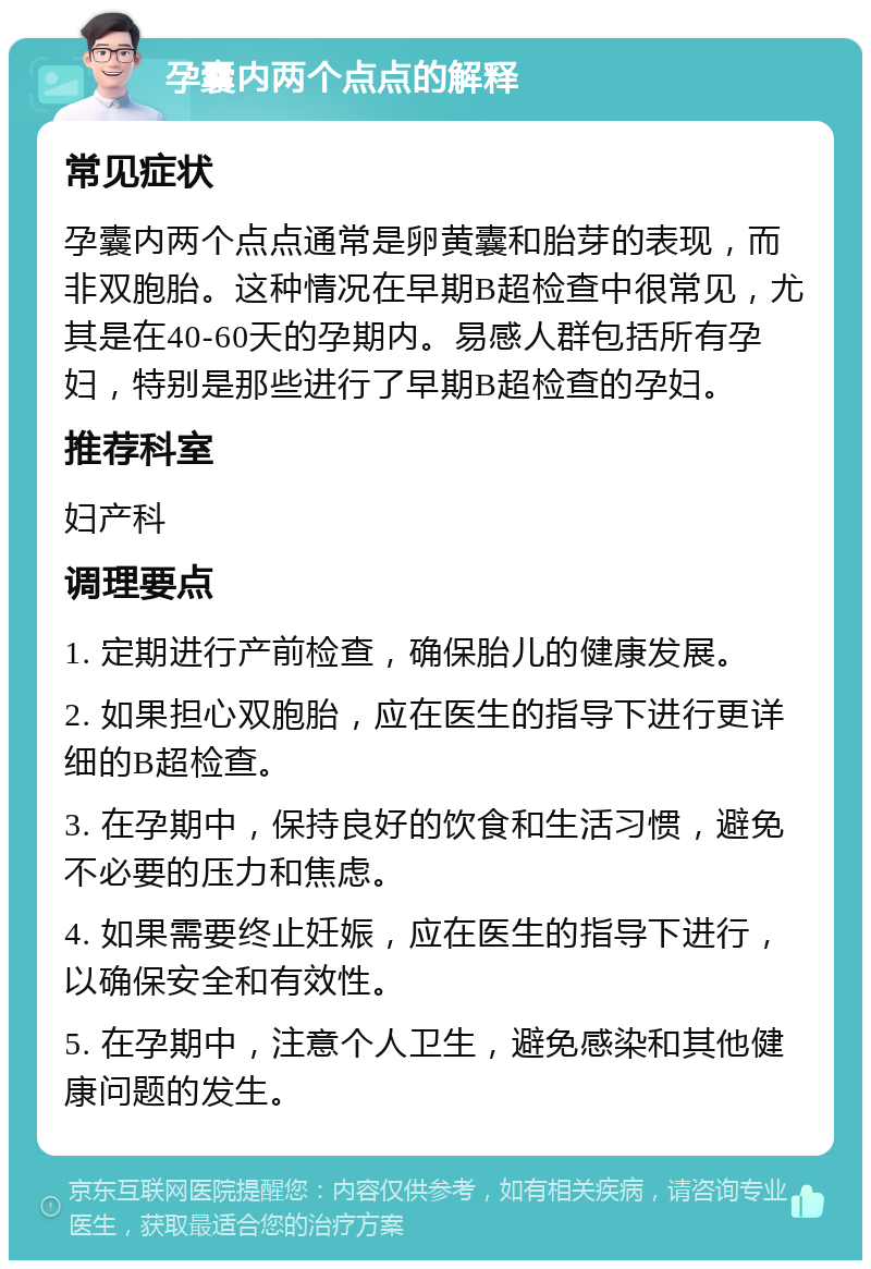 孕囊内两个点点的解释 常见症状 孕囊内两个点点通常是卵黄囊和胎芽的表现，而非双胞胎。这种情况在早期B超检查中很常见，尤其是在40-60天的孕期内。易感人群包括所有孕妇，特别是那些进行了早期B超检查的孕妇。 推荐科室 妇产科 调理要点 1. 定期进行产前检查，确保胎儿的健康发展。 2. 如果担心双胞胎，应在医生的指导下进行更详细的B超检查。 3. 在孕期中，保持良好的饮食和生活习惯，避免不必要的压力和焦虑。 4. 如果需要终止妊娠，应在医生的指导下进行，以确保安全和有效性。 5. 在孕期中，注意个人卫生，避免感染和其他健康问题的发生。