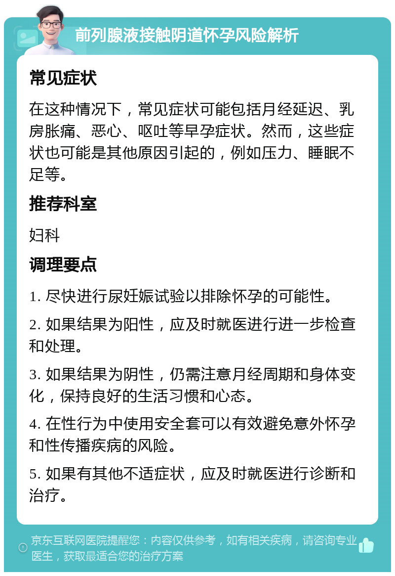 前列腺液接触阴道怀孕风险解析 常见症状 在这种情况下，常见症状可能包括月经延迟、乳房胀痛、恶心、呕吐等早孕症状。然而，这些症状也可能是其他原因引起的，例如压力、睡眠不足等。 推荐科室 妇科 调理要点 1. 尽快进行尿妊娠试验以排除怀孕的可能性。 2. 如果结果为阳性，应及时就医进行进一步检查和处理。 3. 如果结果为阴性，仍需注意月经周期和身体变化，保持良好的生活习惯和心态。 4. 在性行为中使用安全套可以有效避免意外怀孕和性传播疾病的风险。 5. 如果有其他不适症状，应及时就医进行诊断和治疗。