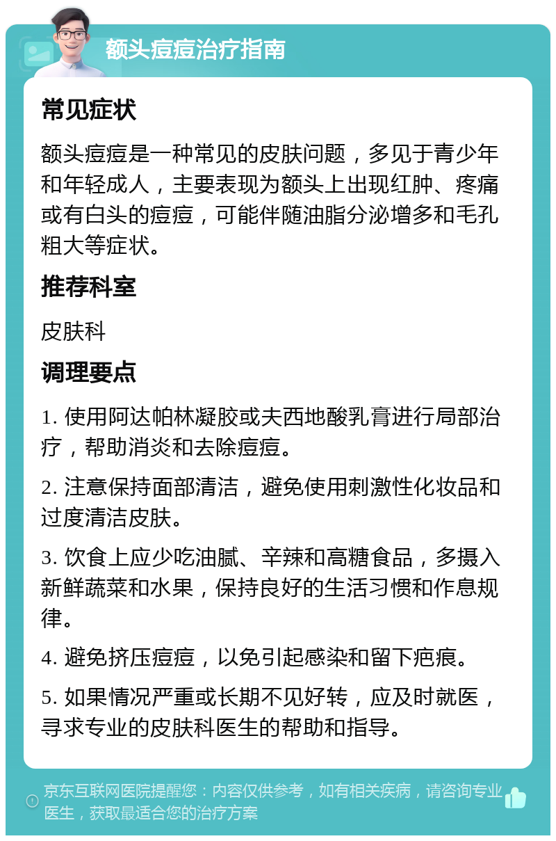 额头痘痘治疗指南 常见症状 额头痘痘是一种常见的皮肤问题，多见于青少年和年轻成人，主要表现为额头上出现红肿、疼痛或有白头的痘痘，可能伴随油脂分泌增多和毛孔粗大等症状。 推荐科室 皮肤科 调理要点 1. 使用阿达帕林凝胶或夫西地酸乳膏进行局部治疗，帮助消炎和去除痘痘。 2. 注意保持面部清洁，避免使用刺激性化妆品和过度清洁皮肤。 3. 饮食上应少吃油腻、辛辣和高糖食品，多摄入新鲜蔬菜和水果，保持良好的生活习惯和作息规律。 4. 避免挤压痘痘，以免引起感染和留下疤痕。 5. 如果情况严重或长期不见好转，应及时就医，寻求专业的皮肤科医生的帮助和指导。