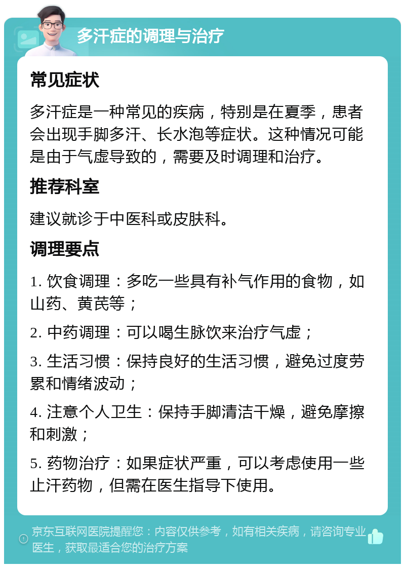 多汗症的调理与治疗 常见症状 多汗症是一种常见的疾病，特别是在夏季，患者会出现手脚多汗、长水泡等症状。这种情况可能是由于气虚导致的，需要及时调理和治疗。 推荐科室 建议就诊于中医科或皮肤科。 调理要点 1. 饮食调理：多吃一些具有补气作用的食物，如山药、黄芪等； 2. 中药调理：可以喝生脉饮来治疗气虚； 3. 生活习惯：保持良好的生活习惯，避免过度劳累和情绪波动； 4. 注意个人卫生：保持手脚清洁干燥，避免摩擦和刺激； 5. 药物治疗：如果症状严重，可以考虑使用一些止汗药物，但需在医生指导下使用。