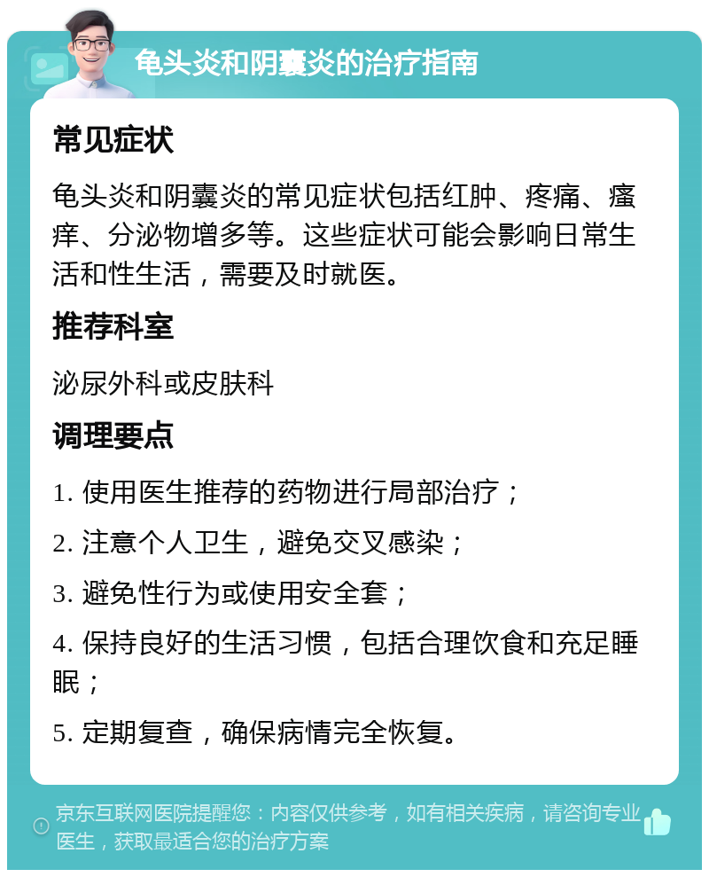 龟头炎和阴囊炎的治疗指南 常见症状 龟头炎和阴囊炎的常见症状包括红肿、疼痛、瘙痒、分泌物增多等。这些症状可能会影响日常生活和性生活，需要及时就医。 推荐科室 泌尿外科或皮肤科 调理要点 1. 使用医生推荐的药物进行局部治疗； 2. 注意个人卫生，避免交叉感染； 3. 避免性行为或使用安全套； 4. 保持良好的生活习惯，包括合理饮食和充足睡眠； 5. 定期复查，确保病情完全恢复。