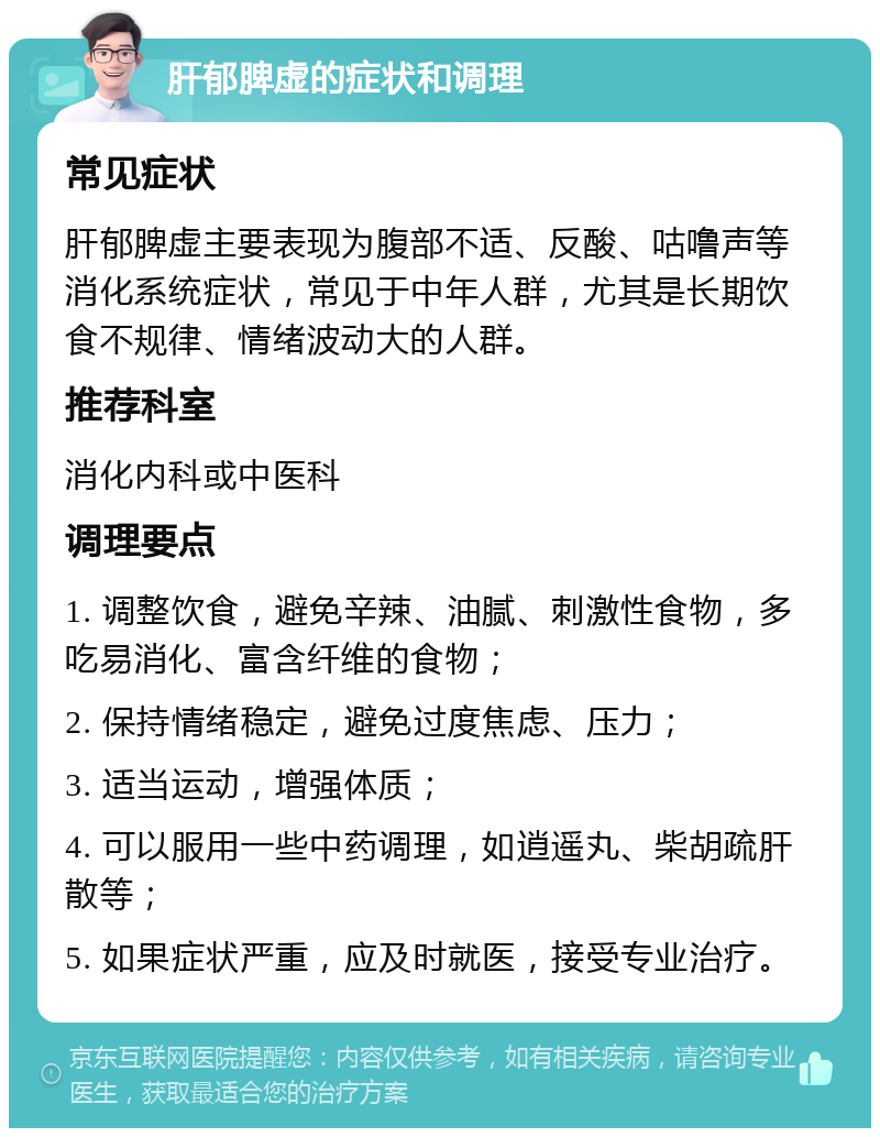 肝郁脾虚的症状和调理 常见症状 肝郁脾虚主要表现为腹部不适、反酸、咕噜声等消化系统症状，常见于中年人群，尤其是长期饮食不规律、情绪波动大的人群。 推荐科室 消化内科或中医科 调理要点 1. 调整饮食，避免辛辣、油腻、刺激性食物，多吃易消化、富含纤维的食物； 2. 保持情绪稳定，避免过度焦虑、压力； 3. 适当运动，增强体质； 4. 可以服用一些中药调理，如逍遥丸、柴胡疏肝散等； 5. 如果症状严重，应及时就医，接受专业治疗。