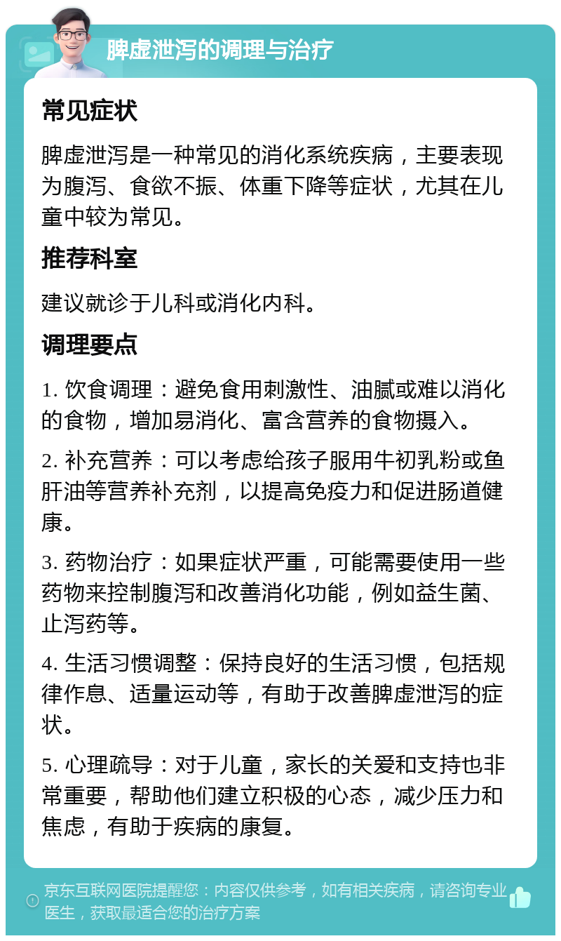 脾虚泄泻的调理与治疗 常见症状 脾虚泄泻是一种常见的消化系统疾病，主要表现为腹泻、食欲不振、体重下降等症状，尤其在儿童中较为常见。 推荐科室 建议就诊于儿科或消化内科。 调理要点 1. 饮食调理：避免食用刺激性、油腻或难以消化的食物，增加易消化、富含营养的食物摄入。 2. 补充营养：可以考虑给孩子服用牛初乳粉或鱼肝油等营养补充剂，以提高免疫力和促进肠道健康。 3. 药物治疗：如果症状严重，可能需要使用一些药物来控制腹泻和改善消化功能，例如益生菌、止泻药等。 4. 生活习惯调整：保持良好的生活习惯，包括规律作息、适量运动等，有助于改善脾虚泄泻的症状。 5. 心理疏导：对于儿童，家长的关爱和支持也非常重要，帮助他们建立积极的心态，减少压力和焦虑，有助于疾病的康复。