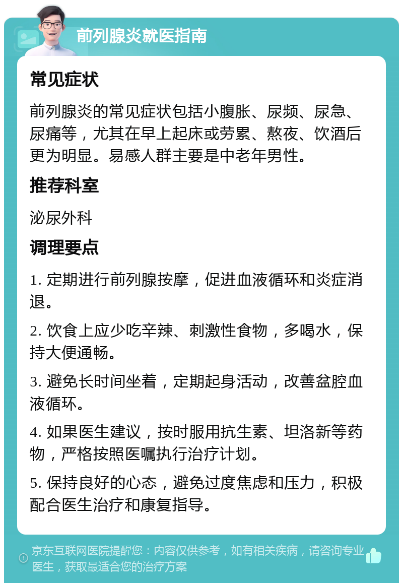 前列腺炎就医指南 常见症状 前列腺炎的常见症状包括小腹胀、尿频、尿急、尿痛等，尤其在早上起床或劳累、熬夜、饮酒后更为明显。易感人群主要是中老年男性。 推荐科室 泌尿外科 调理要点 1. 定期进行前列腺按摩，促进血液循环和炎症消退。 2. 饮食上应少吃辛辣、刺激性食物，多喝水，保持大便通畅。 3. 避免长时间坐着，定期起身活动，改善盆腔血液循环。 4. 如果医生建议，按时服用抗生素、坦洛新等药物，严格按照医嘱执行治疗计划。 5. 保持良好的心态，避免过度焦虑和压力，积极配合医生治疗和康复指导。