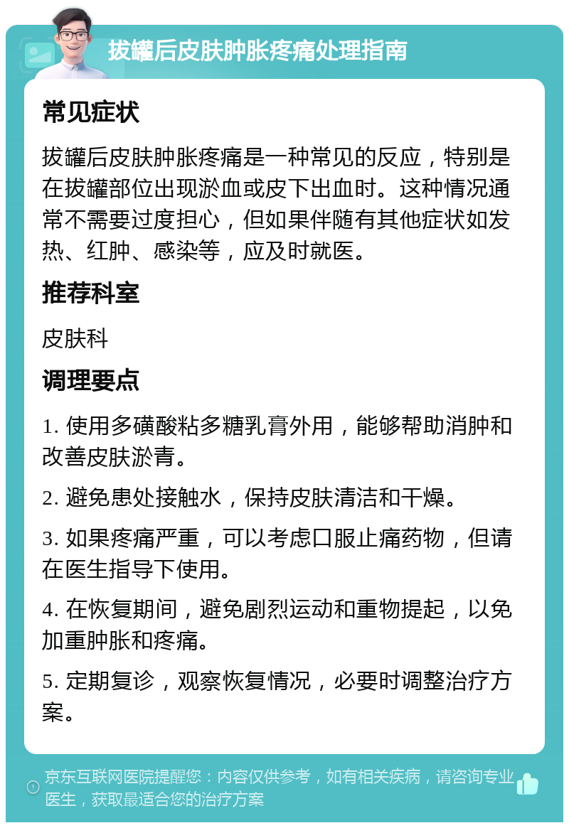 拔罐后皮肤肿胀疼痛处理指南 常见症状 拔罐后皮肤肿胀疼痛是一种常见的反应，特别是在拔罐部位出现淤血或皮下出血时。这种情况通常不需要过度担心，但如果伴随有其他症状如发热、红肿、感染等，应及时就医。 推荐科室 皮肤科 调理要点 1. 使用多磺酸粘多糖乳膏外用，能够帮助消肿和改善皮肤淤青。 2. 避免患处接触水，保持皮肤清洁和干燥。 3. 如果疼痛严重，可以考虑口服止痛药物，但请在医生指导下使用。 4. 在恢复期间，避免剧烈运动和重物提起，以免加重肿胀和疼痛。 5. 定期复诊，观察恢复情况，必要时调整治疗方案。