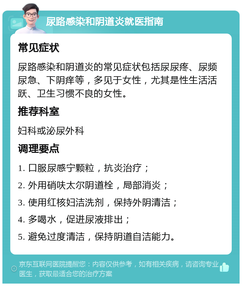 尿路感染和阴道炎就医指南 常见症状 尿路感染和阴道炎的常见症状包括尿尿疼、尿频尿急、下阴痒等，多见于女性，尤其是性生活活跃、卫生习惯不良的女性。 推荐科室 妇科或泌尿外科 调理要点 1. 口服尿感宁颗粒，抗炎治疗； 2. 外用硝呋太尔阴道栓，局部消炎； 3. 使用红核妇洁洗剂，保持外阴清洁； 4. 多喝水，促进尿液排出； 5. 避免过度清洁，保持阴道自洁能力。