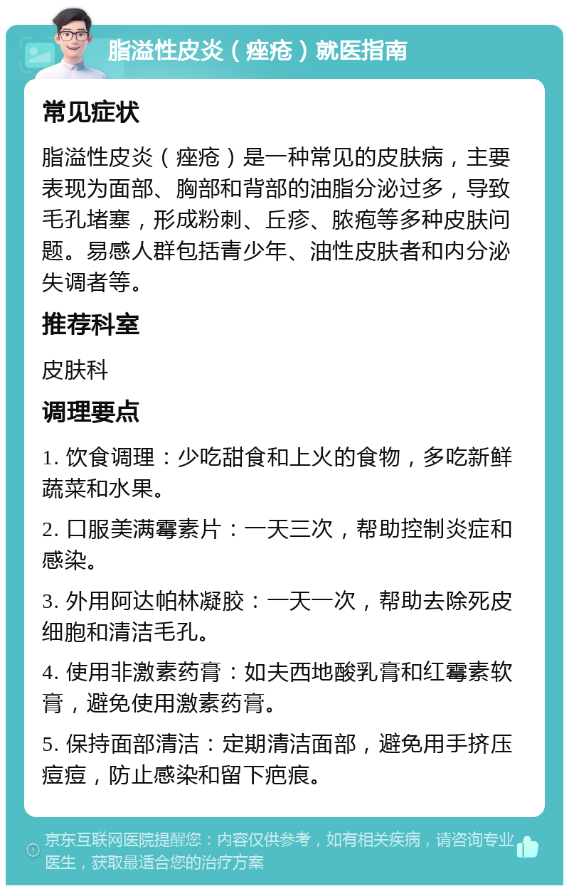 脂溢性皮炎（痤疮）就医指南 常见症状 脂溢性皮炎（痤疮）是一种常见的皮肤病，主要表现为面部、胸部和背部的油脂分泌过多，导致毛孔堵塞，形成粉刺、丘疹、脓疱等多种皮肤问题。易感人群包括青少年、油性皮肤者和内分泌失调者等。 推荐科室 皮肤科 调理要点 1. 饮食调理：少吃甜食和上火的食物，多吃新鲜蔬菜和水果。 2. 口服美满霉素片：一天三次，帮助控制炎症和感染。 3. 外用阿达帕林凝胶：一天一次，帮助去除死皮细胞和清洁毛孔。 4. 使用非激素药膏：如夫西地酸乳膏和红霉素软膏，避免使用激素药膏。 5. 保持面部清洁：定期清洁面部，避免用手挤压痘痘，防止感染和留下疤痕。