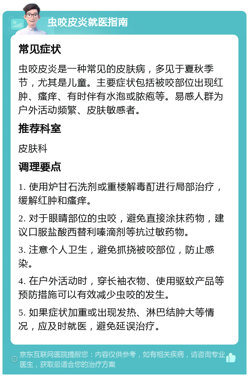 虫咬皮炎就医指南 常见症状 虫咬皮炎是一种常见的皮肤病，多见于夏秋季节，尤其是儿童。主要症状包括被咬部位出现红肿、瘙痒、有时伴有水泡或脓疱等。易感人群为户外活动频繁、皮肤敏感者。 推荐科室 皮肤科 调理要点 1. 使用炉甘石洗剂或重楼解毒酊进行局部治疗，缓解红肿和瘙痒。 2. 对于眼睛部位的虫咬，避免直接涂抹药物，建议口服盐酸西替利嗪滴剂等抗过敏药物。 3. 注意个人卫生，避免抓挠被咬部位，防止感染。 4. 在户外活动时，穿长袖衣物、使用驱蚊产品等预防措施可以有效减少虫咬的发生。 5. 如果症状加重或出现发热、淋巴结肿大等情况，应及时就医，避免延误治疗。