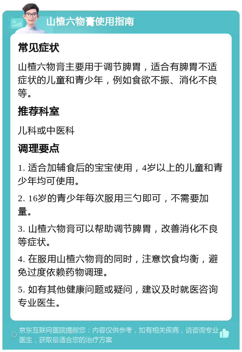 山楂六物膏使用指南 常见症状 山楂六物膏主要用于调节脾胃，适合有脾胃不适症状的儿童和青少年，例如食欲不振、消化不良等。 推荐科室 儿科或中医科 调理要点 1. 适合加辅食后的宝宝使用，4岁以上的儿童和青少年均可使用。 2. 16岁的青少年每次服用三勺即可，不需要加量。 3. 山楂六物膏可以帮助调节脾胃，改善消化不良等症状。 4. 在服用山楂六物膏的同时，注意饮食均衡，避免过度依赖药物调理。 5. 如有其他健康问题或疑问，建议及时就医咨询专业医生。