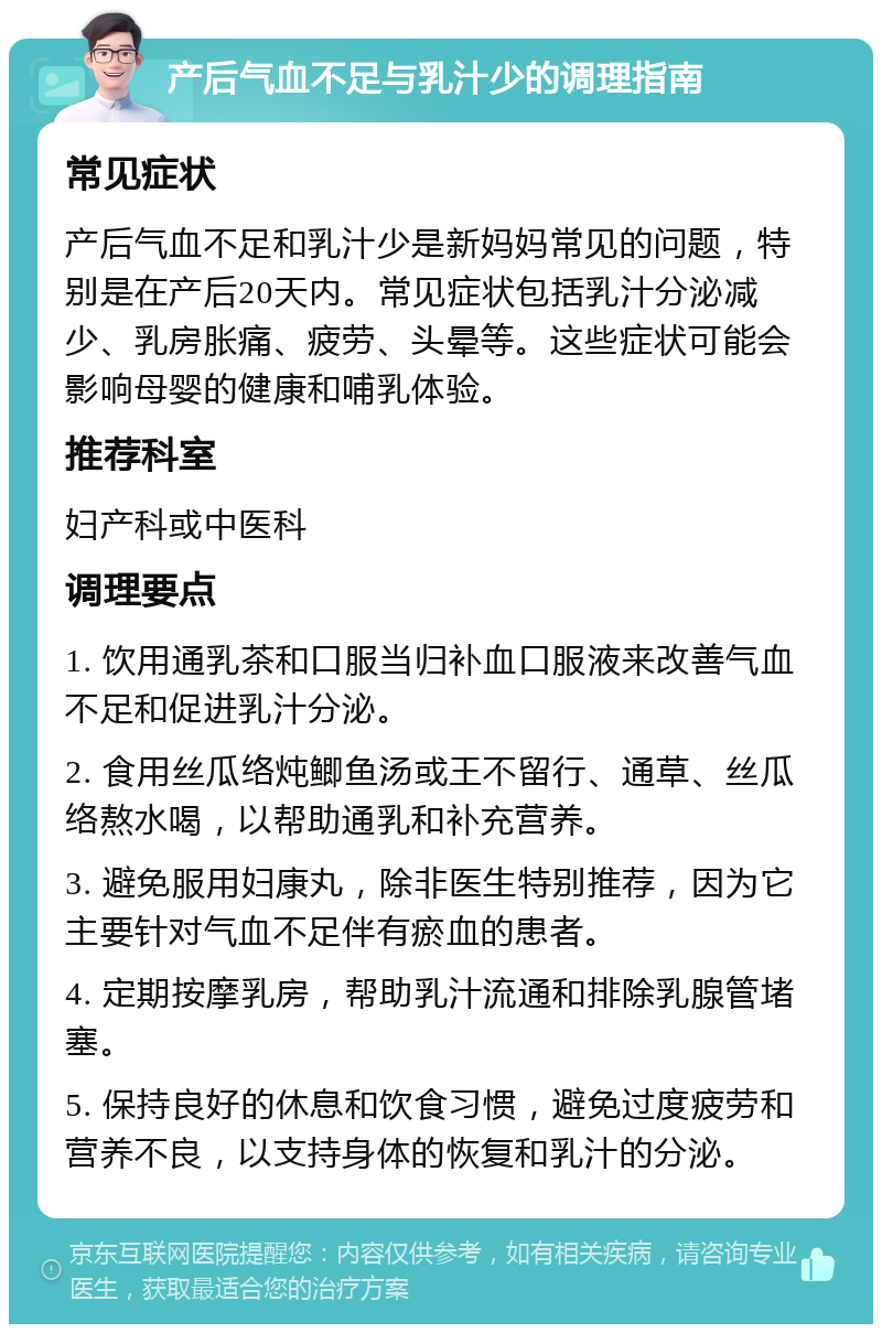 产后气血不足与乳汁少的调理指南 常见症状 产后气血不足和乳汁少是新妈妈常见的问题，特别是在产后20天内。常见症状包括乳汁分泌减少、乳房胀痛、疲劳、头晕等。这些症状可能会影响母婴的健康和哺乳体验。 推荐科室 妇产科或中医科 调理要点 1. 饮用通乳茶和口服当归补血口服液来改善气血不足和促进乳汁分泌。 2. 食用丝瓜络炖鲫鱼汤或王不留行、通草、丝瓜络熬水喝，以帮助通乳和补充营养。 3. 避免服用妇康丸，除非医生特别推荐，因为它主要针对气血不足伴有瘀血的患者。 4. 定期按摩乳房，帮助乳汁流通和排除乳腺管堵塞。 5. 保持良好的休息和饮食习惯，避免过度疲劳和营养不良，以支持身体的恢复和乳汁的分泌。