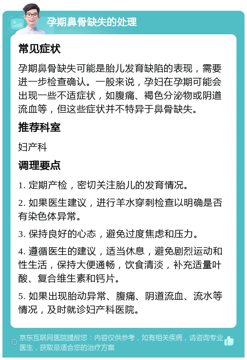 孕期鼻骨缺失的处理 常见症状 孕期鼻骨缺失可能是胎儿发育缺陷的表现，需要进一步检查确认。一般来说，孕妇在孕期可能会出现一些不适症状，如腹痛、褐色分泌物或阴道流血等，但这些症状并不特异于鼻骨缺失。 推荐科室 妇产科 调理要点 1. 定期产检，密切关注胎儿的发育情况。 2. 如果医生建议，进行羊水穿刺检查以明确是否有染色体异常。 3. 保持良好的心态，避免过度焦虑和压力。 4. 遵循医生的建议，适当休息，避免剧烈运动和性生活，保持大便通畅，饮食清淡，补充适量叶酸、复合维生素和钙片。 5. 如果出现胎动异常、腹痛、阴道流血、流水等情况，及时就诊妇产科医院。