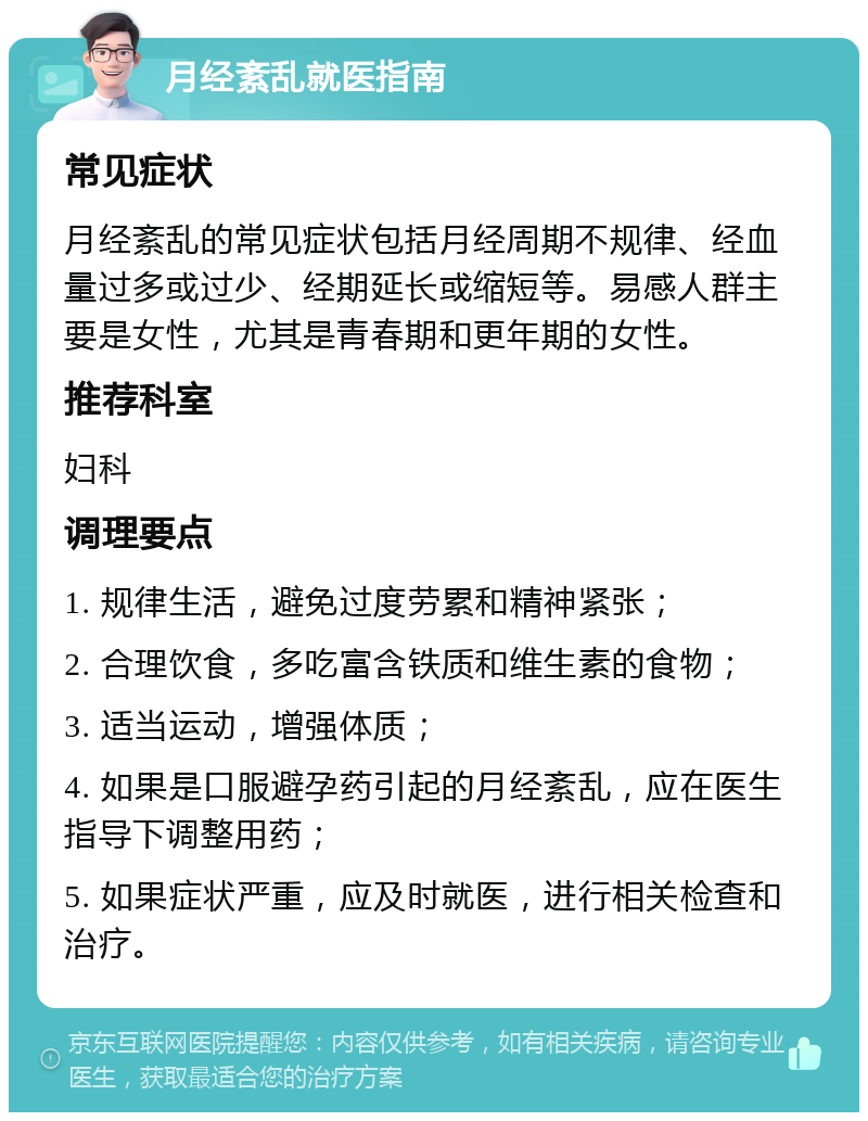 月经紊乱就医指南 常见症状 月经紊乱的常见症状包括月经周期不规律、经血量过多或过少、经期延长或缩短等。易感人群主要是女性，尤其是青春期和更年期的女性。 推荐科室 妇科 调理要点 1. 规律生活，避免过度劳累和精神紧张； 2. 合理饮食，多吃富含铁质和维生素的食物； 3. 适当运动，增强体质； 4. 如果是口服避孕药引起的月经紊乱，应在医生指导下调整用药； 5. 如果症状严重，应及时就医，进行相关检查和治疗。