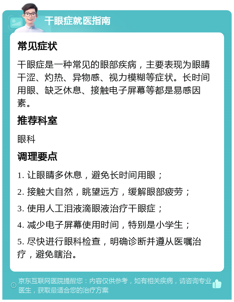 干眼症就医指南 常见症状 干眼症是一种常见的眼部疾病，主要表现为眼睛干涩、灼热、异物感、视力模糊等症状。长时间用眼、缺乏休息、接触电子屏幕等都是易感因素。 推荐科室 眼科 调理要点 1. 让眼睛多休息，避免长时间用眼； 2. 接触大自然，眺望远方，缓解眼部疲劳； 3. 使用人工泪液滴眼液治疗干眼症； 4. 减少电子屏幕使用时间，特别是小学生； 5. 尽快进行眼科检查，明确诊断并遵从医嘱治疗，避免瞎治。