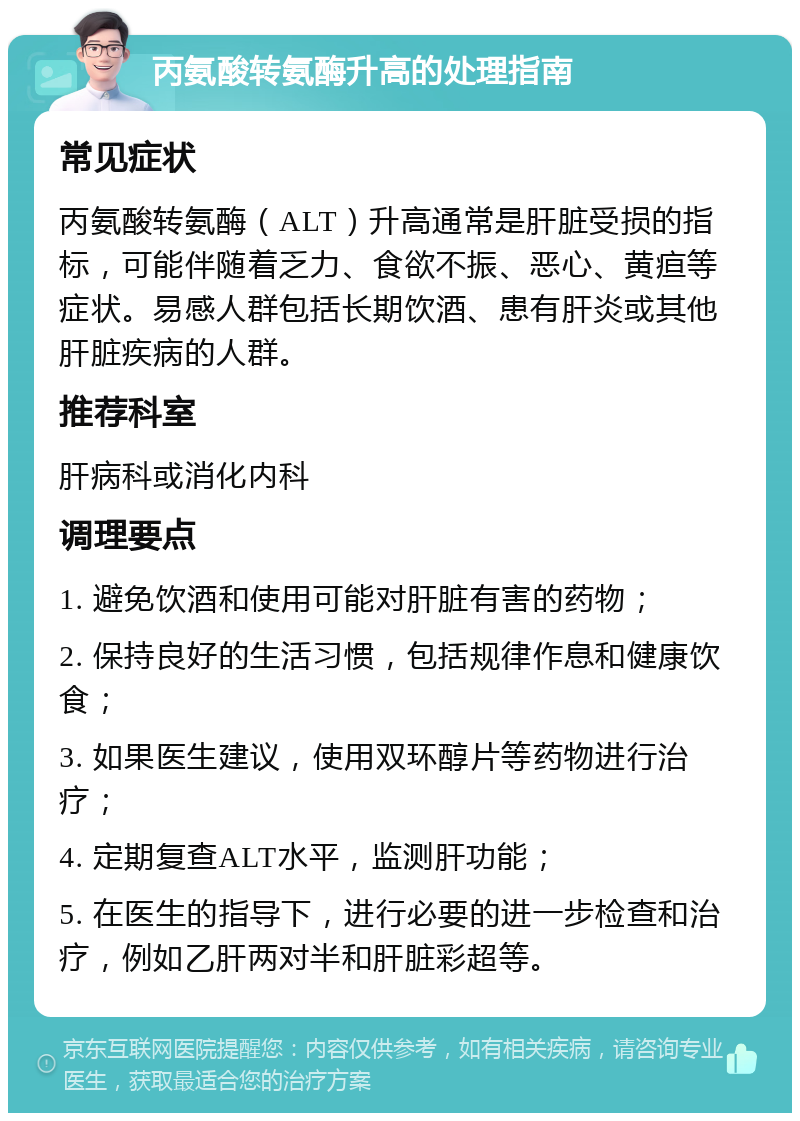 丙氨酸转氨酶升高的处理指南 常见症状 丙氨酸转氨酶（ALT）升高通常是肝脏受损的指标，可能伴随着乏力、食欲不振、恶心、黄疸等症状。易感人群包括长期饮酒、患有肝炎或其他肝脏疾病的人群。 推荐科室 肝病科或消化内科 调理要点 1. 避免饮酒和使用可能对肝脏有害的药物； 2. 保持良好的生活习惯，包括规律作息和健康饮食； 3. 如果医生建议，使用双环醇片等药物进行治疗； 4. 定期复查ALT水平，监测肝功能； 5. 在医生的指导下，进行必要的进一步检查和治疗，例如乙肝两对半和肝脏彩超等。