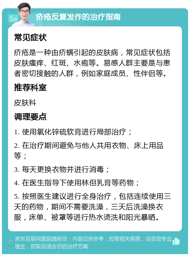 疥疮反复发作的治疗指南 常见症状 疥疮是一种由疥螨引起的皮肤病，常见症状包括皮肤瘙痒、红斑、水疱等。易感人群主要是与患者密切接触的人群，例如家庭成员、性伴侣等。 推荐科室 皮肤科 调理要点 1. 使用氧化锌硫软膏进行局部治疗； 2. 在治疗期间避免与他人共用衣物、床上用品等； 3. 每天更换衣物并进行消毒； 4. 在医生指导下使用林但乳膏等药物； 5. 按照医生建议进行全身治疗，包括连续使用三天的药物，期间不需要洗澡，三天后洗澡换衣服，床单、被罩等进行热水烫洗和阳光暴晒。