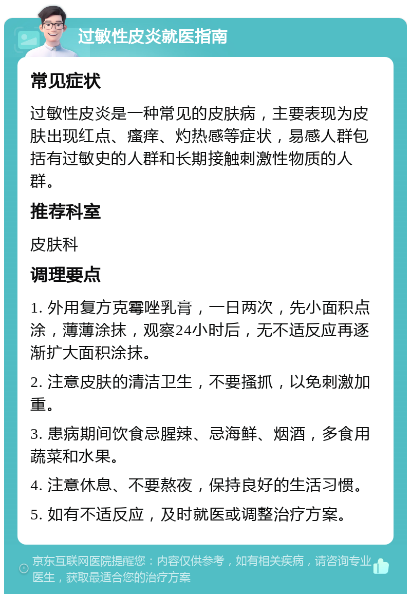 过敏性皮炎就医指南 常见症状 过敏性皮炎是一种常见的皮肤病，主要表现为皮肤出现红点、瘙痒、灼热感等症状，易感人群包括有过敏史的人群和长期接触刺激性物质的人群。 推荐科室 皮肤科 调理要点 1. 外用复方克霉唑乳膏，一日两次，先小面积点涂，薄薄涂抹，观察24小时后，无不适反应再逐渐扩大面积涂抹。 2. 注意皮肤的清洁卫生，不要搔抓，以免刺激加重。 3. 患病期间饮食忌腥辣、忌海鲜、烟酒，多食用蔬菜和水果。 4. 注意休息、不要熬夜，保持良好的生活习惯。 5. 如有不适反应，及时就医或调整治疗方案。