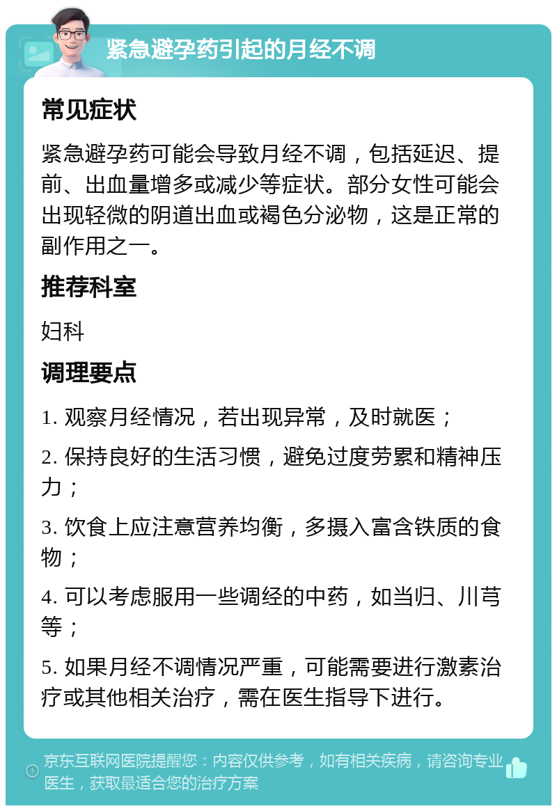 紧急避孕药引起的月经不调 常见症状 紧急避孕药可能会导致月经不调，包括延迟、提前、出血量增多或减少等症状。部分女性可能会出现轻微的阴道出血或褐色分泌物，这是正常的副作用之一。 推荐科室 妇科 调理要点 1. 观察月经情况，若出现异常，及时就医； 2. 保持良好的生活习惯，避免过度劳累和精神压力； 3. 饮食上应注意营养均衡，多摄入富含铁质的食物； 4. 可以考虑服用一些调经的中药，如当归、川芎等； 5. 如果月经不调情况严重，可能需要进行激素治疗或其他相关治疗，需在医生指导下进行。