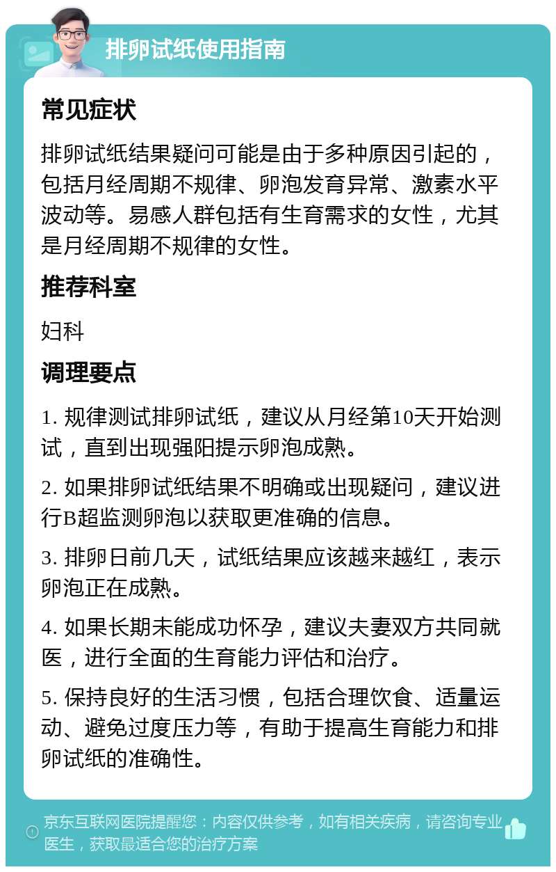 排卵试纸使用指南 常见症状 排卵试纸结果疑问可能是由于多种原因引起的，包括月经周期不规律、卵泡发育异常、激素水平波动等。易感人群包括有生育需求的女性，尤其是月经周期不规律的女性。 推荐科室 妇科 调理要点 1. 规律测试排卵试纸，建议从月经第10天开始测试，直到出现强阳提示卵泡成熟。 2. 如果排卵试纸结果不明确或出现疑问，建议进行B超监测卵泡以获取更准确的信息。 3. 排卵日前几天，试纸结果应该越来越红，表示卵泡正在成熟。 4. 如果长期未能成功怀孕，建议夫妻双方共同就医，进行全面的生育能力评估和治疗。 5. 保持良好的生活习惯，包括合理饮食、适量运动、避免过度压力等，有助于提高生育能力和排卵试纸的准确性。