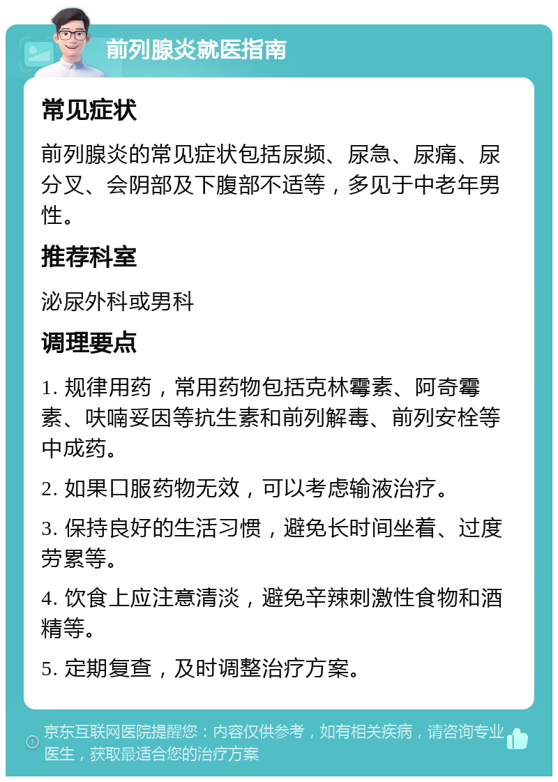 前列腺炎就医指南 常见症状 前列腺炎的常见症状包括尿频、尿急、尿痛、尿分叉、会阴部及下腹部不适等，多见于中老年男性。 推荐科室 泌尿外科或男科 调理要点 1. 规律用药，常用药物包括克林霉素、阿奇霉素、呋喃妥因等抗生素和前列解毒、前列安栓等中成药。 2. 如果口服药物无效，可以考虑输液治疗。 3. 保持良好的生活习惯，避免长时间坐着、过度劳累等。 4. 饮食上应注意清淡，避免辛辣刺激性食物和酒精等。 5. 定期复查，及时调整治疗方案。