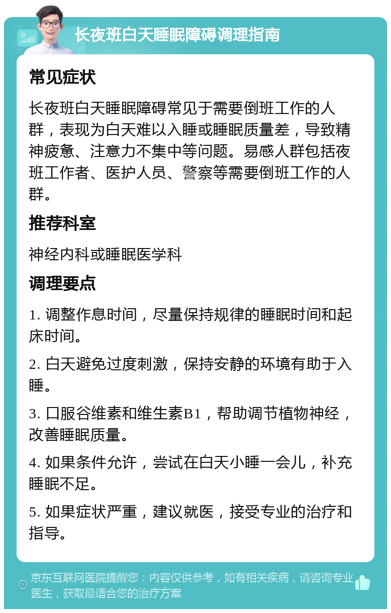 长夜班白天睡眠障碍调理指南 常见症状 长夜班白天睡眠障碍常见于需要倒班工作的人群，表现为白天难以入睡或睡眠质量差，导致精神疲惫、注意力不集中等问题。易感人群包括夜班工作者、医护人员、警察等需要倒班工作的人群。 推荐科室 神经内科或睡眠医学科 调理要点 1. 调整作息时间，尽量保持规律的睡眠时间和起床时间。 2. 白天避免过度刺激，保持安静的环境有助于入睡。 3. 口服谷维素和维生素B1，帮助调节植物神经，改善睡眠质量。 4. 如果条件允许，尝试在白天小睡一会儿，补充睡眠不足。 5. 如果症状严重，建议就医，接受专业的治疗和指导。