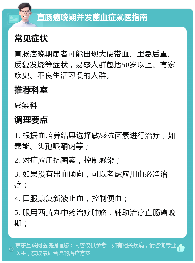 直肠癌晚期并发菌血症就医指南 常见症状 直肠癌晚期患者可能出现大便带血、里急后重、反复发烧等症状，易感人群包括50岁以上、有家族史、不良生活习惯的人群。 推荐科室 感染科 调理要点 1. 根据血培养结果选择敏感抗菌素进行治疗，如泰能、头孢哌酮钠等； 2. 对症应用抗菌素，控制感染； 3. 如果没有出血倾向，可以考虑应用血必净治疗； 4. 口服康复新液止血，控制便血； 5. 服用西黄丸中药治疗肿瘤，辅助治疗直肠癌晚期；