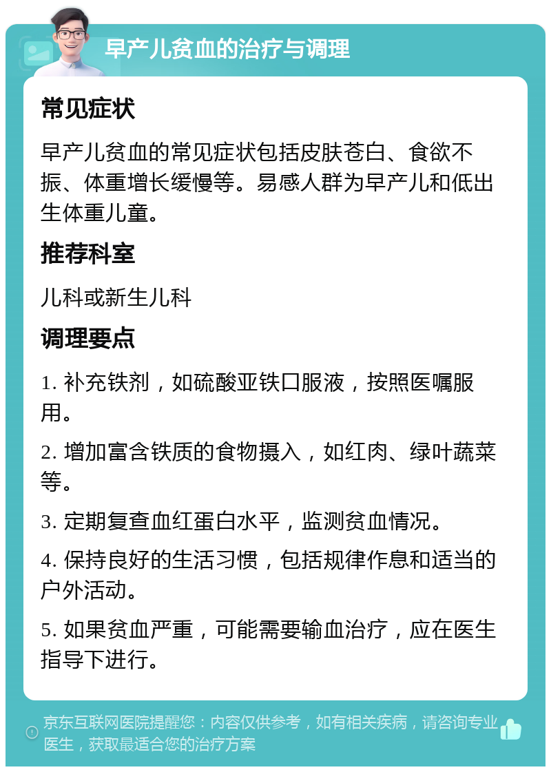 早产儿贫血的治疗与调理 常见症状 早产儿贫血的常见症状包括皮肤苍白、食欲不振、体重增长缓慢等。易感人群为早产儿和低出生体重儿童。 推荐科室 儿科或新生儿科 调理要点 1. 补充铁剂，如硫酸亚铁口服液，按照医嘱服用。 2. 增加富含铁质的食物摄入，如红肉、绿叶蔬菜等。 3. 定期复查血红蛋白水平，监测贫血情况。 4. 保持良好的生活习惯，包括规律作息和适当的户外活动。 5. 如果贫血严重，可能需要输血治疗，应在医生指导下进行。