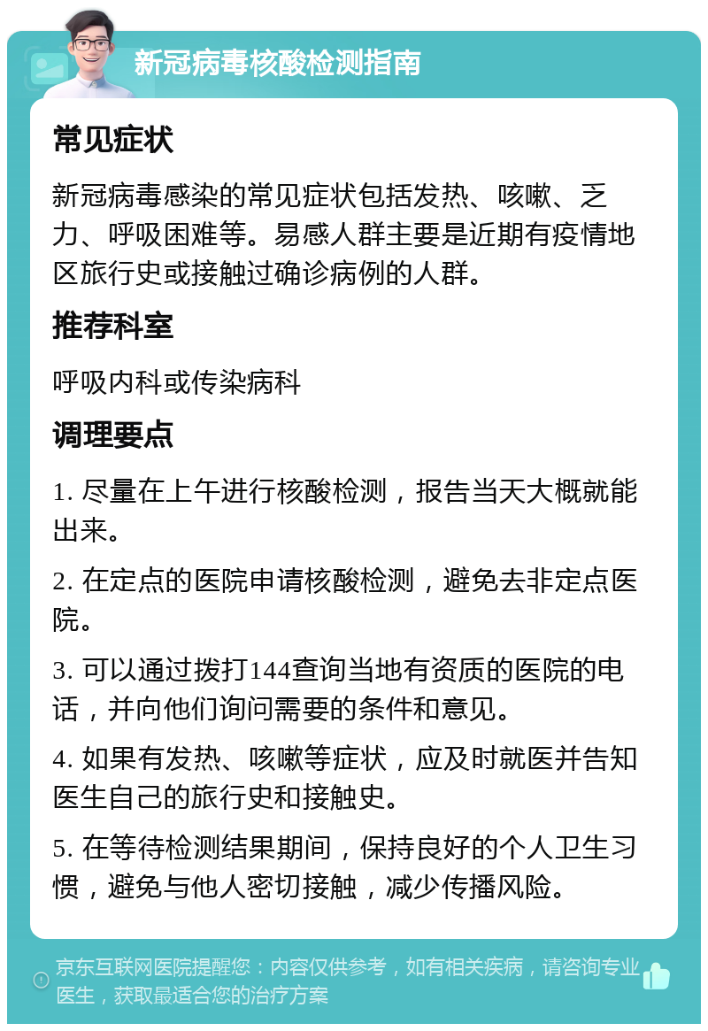 新冠病毒核酸检测指南 常见症状 新冠病毒感染的常见症状包括发热、咳嗽、乏力、呼吸困难等。易感人群主要是近期有疫情地区旅行史或接触过确诊病例的人群。 推荐科室 呼吸内科或传染病科 调理要点 1. 尽量在上午进行核酸检测，报告当天大概就能出来。 2. 在定点的医院申请核酸检测，避免去非定点医院。 3. 可以通过拨打144查询当地有资质的医院的电话，并向他们询问需要的条件和意见。 4. 如果有发热、咳嗽等症状，应及时就医并告知医生自己的旅行史和接触史。 5. 在等待检测结果期间，保持良好的个人卫生习惯，避免与他人密切接触，减少传播风险。