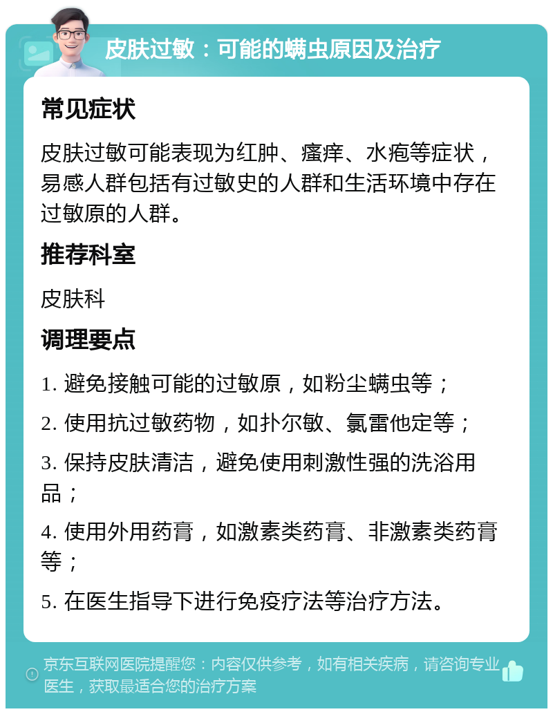 皮肤过敏：可能的螨虫原因及治疗 常见症状 皮肤过敏可能表现为红肿、瘙痒、水疱等症状，易感人群包括有过敏史的人群和生活环境中存在过敏原的人群。 推荐科室 皮肤科 调理要点 1. 避免接触可能的过敏原，如粉尘螨虫等； 2. 使用抗过敏药物，如扑尔敏、氯雷他定等； 3. 保持皮肤清洁，避免使用刺激性强的洗浴用品； 4. 使用外用药膏，如激素类药膏、非激素类药膏等； 5. 在医生指导下进行免疫疗法等治疗方法。