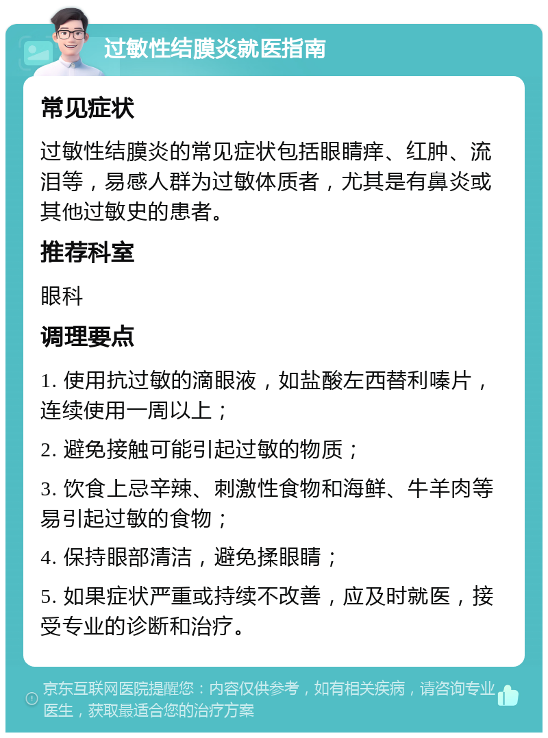 过敏性结膜炎就医指南 常见症状 过敏性结膜炎的常见症状包括眼睛痒、红肿、流泪等，易感人群为过敏体质者，尤其是有鼻炎或其他过敏史的患者。 推荐科室 眼科 调理要点 1. 使用抗过敏的滴眼液，如盐酸左西替利嗪片，连续使用一周以上； 2. 避免接触可能引起过敏的物质； 3. 饮食上忌辛辣、刺激性食物和海鲜、牛羊肉等易引起过敏的食物； 4. 保持眼部清洁，避免揉眼睛； 5. 如果症状严重或持续不改善，应及时就医，接受专业的诊断和治疗。