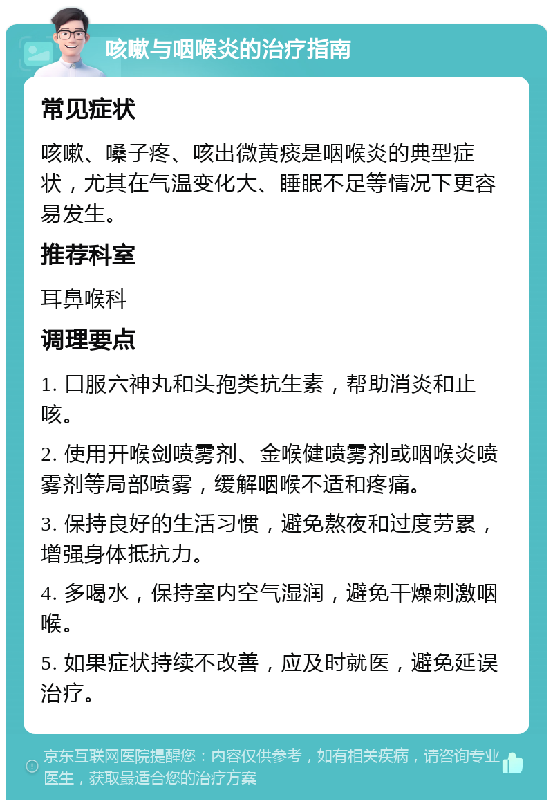 咳嗽与咽喉炎的治疗指南 常见症状 咳嗽、嗓子疼、咳出微黄痰是咽喉炎的典型症状，尤其在气温变化大、睡眠不足等情况下更容易发生。 推荐科室 耳鼻喉科 调理要点 1. 口服六神丸和头孢类抗生素，帮助消炎和止咳。 2. 使用开喉剑喷雾剂、金喉健喷雾剂或咽喉炎喷雾剂等局部喷雾，缓解咽喉不适和疼痛。 3. 保持良好的生活习惯，避免熬夜和过度劳累，增强身体抵抗力。 4. 多喝水，保持室内空气湿润，避免干燥刺激咽喉。 5. 如果症状持续不改善，应及时就医，避免延误治疗。