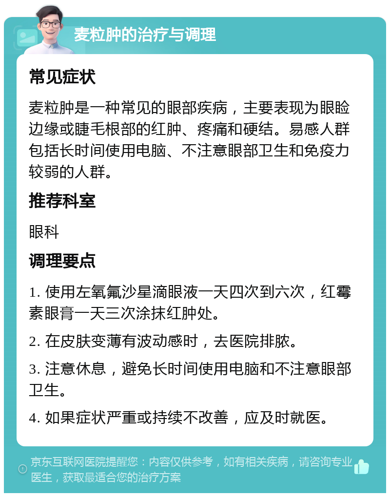 麦粒肿的治疗与调理 常见症状 麦粒肿是一种常见的眼部疾病，主要表现为眼睑边缘或睫毛根部的红肿、疼痛和硬结。易感人群包括长时间使用电脑、不注意眼部卫生和免疫力较弱的人群。 推荐科室 眼科 调理要点 1. 使用左氧氟沙星滴眼液一天四次到六次，红霉素眼膏一天三次涂抹红肿处。 2. 在皮肤变薄有波动感时，去医院排脓。 3. 注意休息，避免长时间使用电脑和不注意眼部卫生。 4. 如果症状严重或持续不改善，应及时就医。