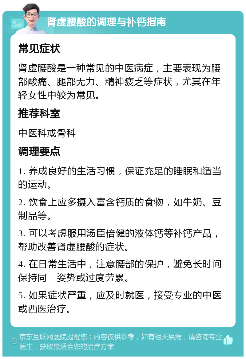 肾虚腰酸的调理与补钙指南 常见症状 肾虚腰酸是一种常见的中医病症，主要表现为腰部酸痛、腿部无力、精神疲乏等症状，尤其在年轻女性中较为常见。 推荐科室 中医科或骨科 调理要点 1. 养成良好的生活习惯，保证充足的睡眠和适当的运动。 2. 饮食上应多摄入富含钙质的食物，如牛奶、豆制品等。 3. 可以考虑服用汤臣倍健的液体钙等补钙产品，帮助改善肾虚腰酸的症状。 4. 在日常生活中，注意腰部的保护，避免长时间保持同一姿势或过度劳累。 5. 如果症状严重，应及时就医，接受专业的中医或西医治疗。