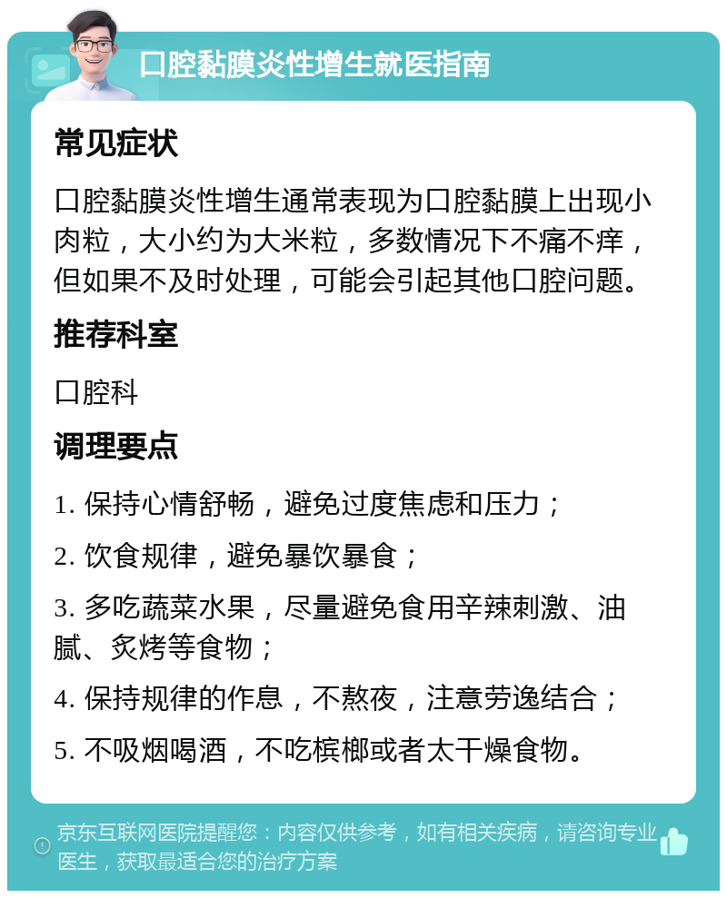 口腔黏膜炎性增生就医指南 常见症状 口腔黏膜炎性增生通常表现为口腔黏膜上出现小肉粒，大小约为大米粒，多数情况下不痛不痒，但如果不及时处理，可能会引起其他口腔问题。 推荐科室 口腔科 调理要点 1. 保持心情舒畅，避免过度焦虑和压力； 2. 饮食规律，避免暴饮暴食； 3. 多吃蔬菜水果，尽量避免食用辛辣刺激、油腻、炙烤等食物； 4. 保持规律的作息，不熬夜，注意劳逸结合； 5. 不吸烟喝酒，不吃槟榔或者太干燥食物。