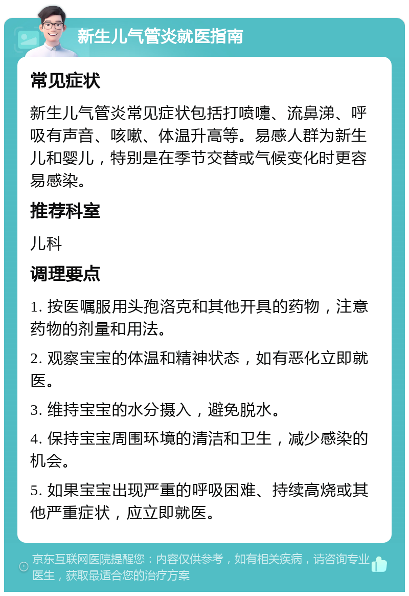 新生儿气管炎就医指南 常见症状 新生儿气管炎常见症状包括打喷嚏、流鼻涕、呼吸有声音、咳嗽、体温升高等。易感人群为新生儿和婴儿，特别是在季节交替或气候变化时更容易感染。 推荐科室 儿科 调理要点 1. 按医嘱服用头孢洛克和其他开具的药物，注意药物的剂量和用法。 2. 观察宝宝的体温和精神状态，如有恶化立即就医。 3. 维持宝宝的水分摄入，避免脱水。 4. 保持宝宝周围环境的清洁和卫生，减少感染的机会。 5. 如果宝宝出现严重的呼吸困难、持续高烧或其他严重症状，应立即就医。