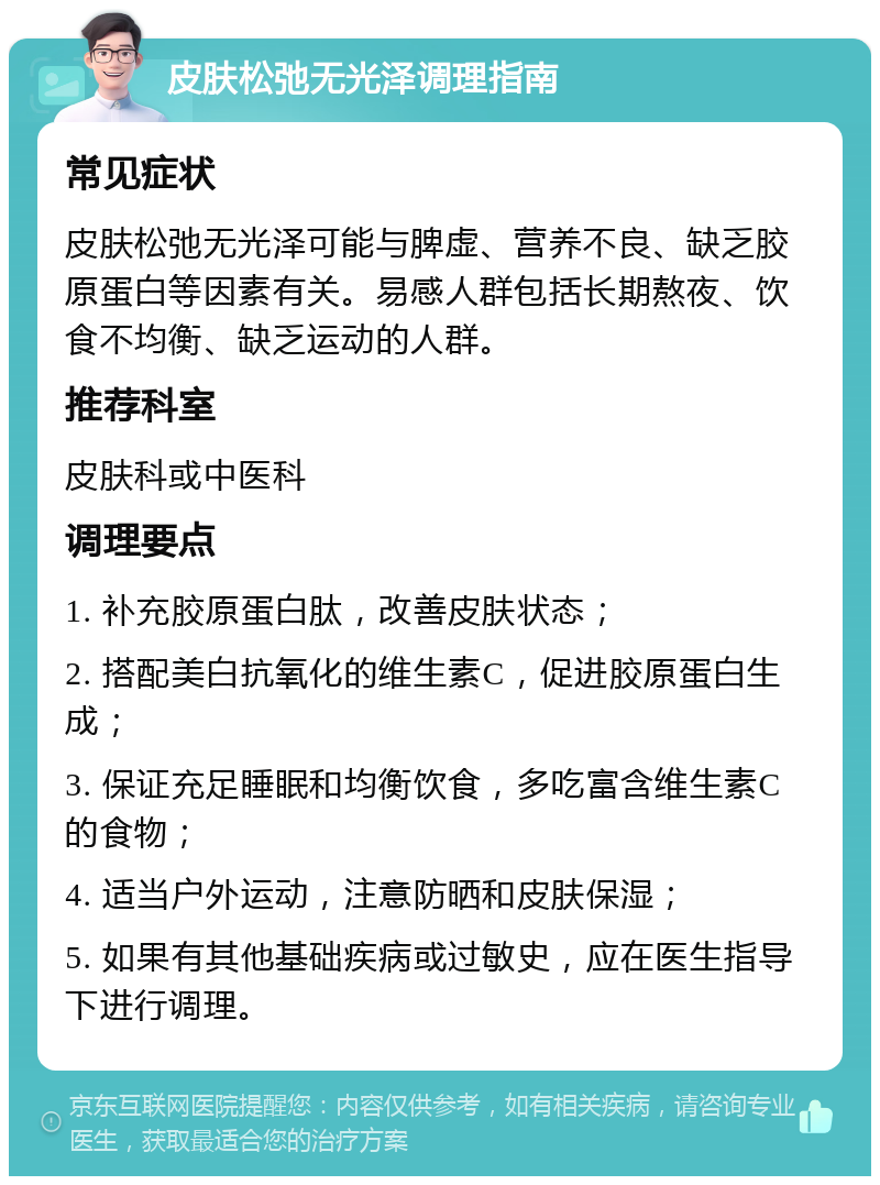 皮肤松弛无光泽调理指南 常见症状 皮肤松弛无光泽可能与脾虚、营养不良、缺乏胶原蛋白等因素有关。易感人群包括长期熬夜、饮食不均衡、缺乏运动的人群。 推荐科室 皮肤科或中医科 调理要点 1. 补充胶原蛋白肽，改善皮肤状态； 2. 搭配美白抗氧化的维生素C，促进胶原蛋白生成； 3. 保证充足睡眠和均衡饮食，多吃富含维生素C的食物； 4. 适当户外运动，注意防晒和皮肤保湿； 5. 如果有其他基础疾病或过敏史，应在医生指导下进行调理。