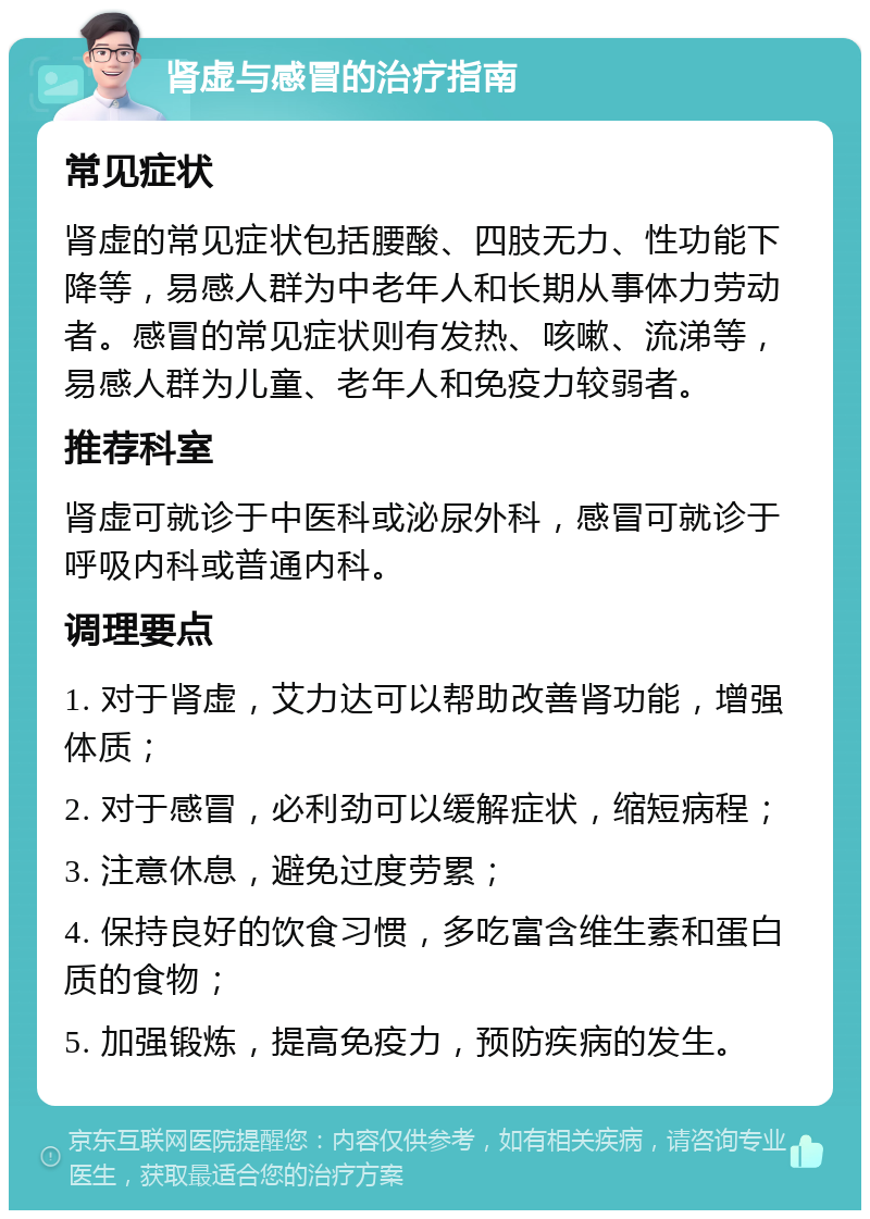 肾虚与感冒的治疗指南 常见症状 肾虚的常见症状包括腰酸、四肢无力、性功能下降等，易感人群为中老年人和长期从事体力劳动者。感冒的常见症状则有发热、咳嗽、流涕等，易感人群为儿童、老年人和免疫力较弱者。 推荐科室 肾虚可就诊于中医科或泌尿外科，感冒可就诊于呼吸内科或普通内科。 调理要点 1. 对于肾虚，艾力达可以帮助改善肾功能，增强体质； 2. 对于感冒，必利劲可以缓解症状，缩短病程； 3. 注意休息，避免过度劳累； 4. 保持良好的饮食习惯，多吃富含维生素和蛋白质的食物； 5. 加强锻炼，提高免疫力，预防疾病的发生。