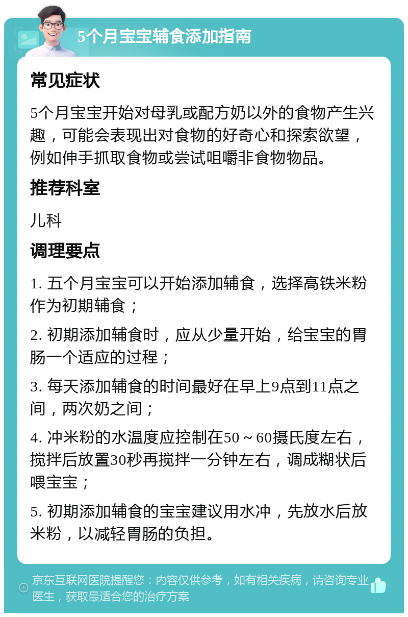 5个月宝宝辅食添加指南 常见症状 5个月宝宝开始对母乳或配方奶以外的食物产生兴趣，可能会表现出对食物的好奇心和探索欲望，例如伸手抓取食物或尝试咀嚼非食物物品。 推荐科室 儿科 调理要点 1. 五个月宝宝可以开始添加辅食，选择高铁米粉作为初期辅食； 2. 初期添加辅食时，应从少量开始，给宝宝的胃肠一个适应的过程； 3. 每天添加辅食的时间最好在早上9点到11点之间，两次奶之间； 4. 冲米粉的水温度应控制在50～60摄氏度左右，搅拌后放置30秒再搅拌一分钟左右，调成糊状后喂宝宝； 5. 初期添加辅食的宝宝建议用水冲，先放水后放米粉，以减轻胃肠的负担。