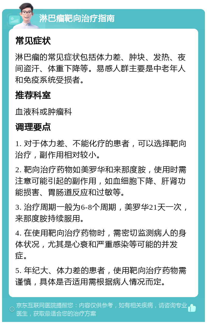 淋巴瘤靶向治疗指南 常见症状 淋巴瘤的常见症状包括体力差、肿块、发热、夜间盗汗、体重下降等。易感人群主要是中老年人和免疫系统受损者。 推荐科室 血液科或肿瘤科 调理要点 1. 对于体力差、不能化疗的患者，可以选择靶向治疗，副作用相对较小。 2. 靶向治疗药物如美罗华和来那度胺，使用时需注意可能引起的副作用，如血细胞下降、肝肾功能损害、胃肠道反应和过敏等。 3. 治疗周期一般为6-8个周期，美罗华21天一次，来那度胺持续服用。 4. 在使用靶向治疗药物时，需密切监测病人的身体状况，尤其是心衰和严重感染等可能的并发症。 5. 年纪大、体力差的患者，使用靶向治疗药物需谨慎，具体是否适用需根据病人情况而定。