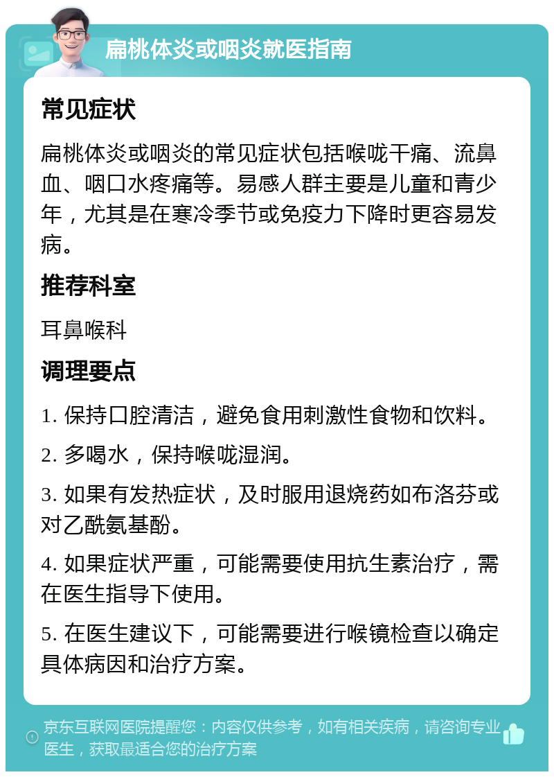 扁桃体炎或咽炎就医指南 常见症状 扁桃体炎或咽炎的常见症状包括喉咙干痛、流鼻血、咽口水疼痛等。易感人群主要是儿童和青少年，尤其是在寒冷季节或免疫力下降时更容易发病。 推荐科室 耳鼻喉科 调理要点 1. 保持口腔清洁，避免食用刺激性食物和饮料。 2. 多喝水，保持喉咙湿润。 3. 如果有发热症状，及时服用退烧药如布洛芬或对乙酰氨基酚。 4. 如果症状严重，可能需要使用抗生素治疗，需在医生指导下使用。 5. 在医生建议下，可能需要进行喉镜检查以确定具体病因和治疗方案。