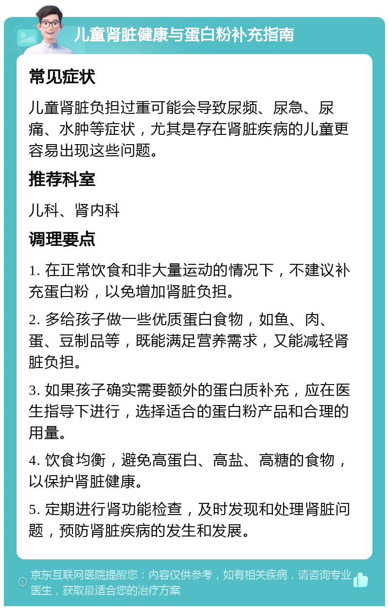 儿童肾脏健康与蛋白粉补充指南 常见症状 儿童肾脏负担过重可能会导致尿频、尿急、尿痛、水肿等症状，尤其是存在肾脏疾病的儿童更容易出现这些问题。 推荐科室 儿科、肾内科 调理要点 1. 在正常饮食和非大量运动的情况下，不建议补充蛋白粉，以免增加肾脏负担。 2. 多给孩子做一些优质蛋白食物，如鱼、肉、蛋、豆制品等，既能满足营养需求，又能减轻肾脏负担。 3. 如果孩子确实需要额外的蛋白质补充，应在医生指导下进行，选择适合的蛋白粉产品和合理的用量。 4. 饮食均衡，避免高蛋白、高盐、高糖的食物，以保护肾脏健康。 5. 定期进行肾功能检查，及时发现和处理肾脏问题，预防肾脏疾病的发生和发展。