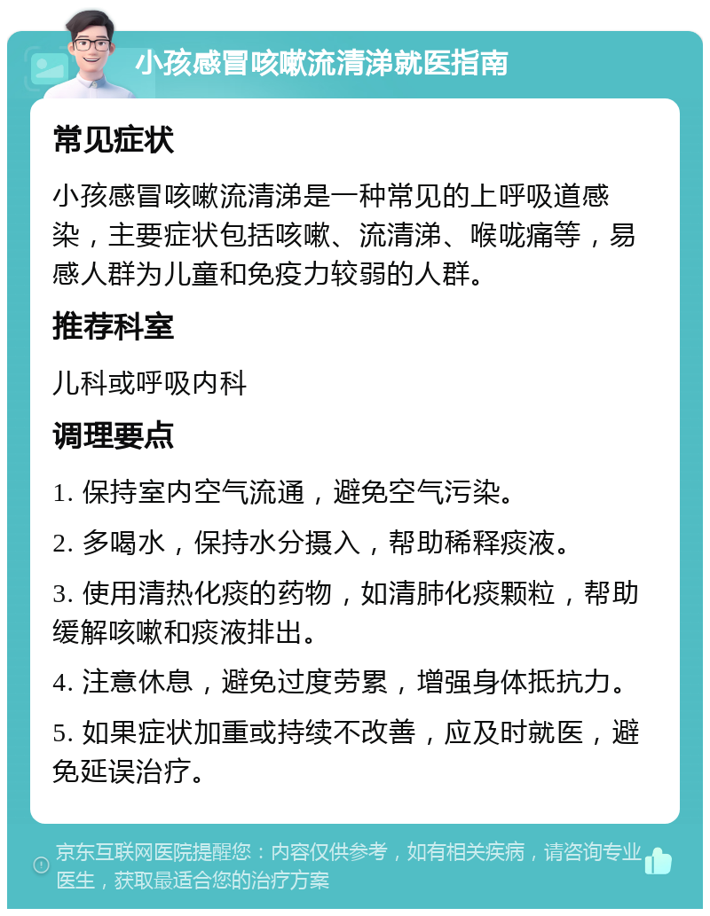 小孩感冒咳嗽流清涕就医指南 常见症状 小孩感冒咳嗽流清涕是一种常见的上呼吸道感染，主要症状包括咳嗽、流清涕、喉咙痛等，易感人群为儿童和免疫力较弱的人群。 推荐科室 儿科或呼吸内科 调理要点 1. 保持室内空气流通，避免空气污染。 2. 多喝水，保持水分摄入，帮助稀释痰液。 3. 使用清热化痰的药物，如清肺化痰颗粒，帮助缓解咳嗽和痰液排出。 4. 注意休息，避免过度劳累，增强身体抵抗力。 5. 如果症状加重或持续不改善，应及时就医，避免延误治疗。