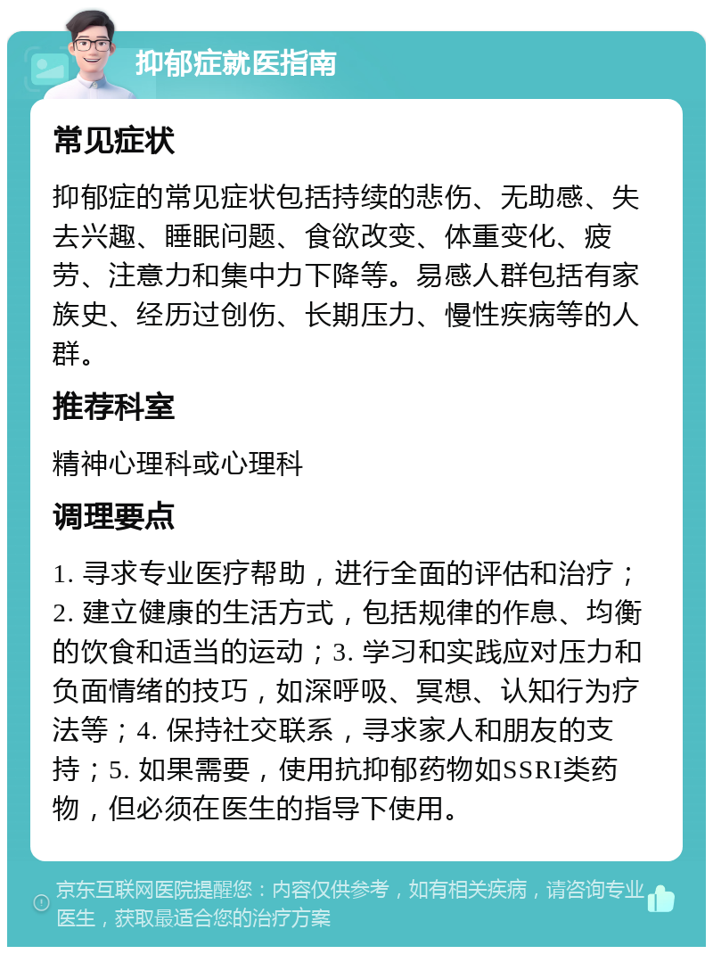 抑郁症就医指南 常见症状 抑郁症的常见症状包括持续的悲伤、无助感、失去兴趣、睡眠问题、食欲改变、体重变化、疲劳、注意力和集中力下降等。易感人群包括有家族史、经历过创伤、长期压力、慢性疾病等的人群。 推荐科室 精神心理科或心理科 调理要点 1. 寻求专业医疗帮助，进行全面的评估和治疗；2. 建立健康的生活方式，包括规律的作息、均衡的饮食和适当的运动；3. 学习和实践应对压力和负面情绪的技巧，如深呼吸、冥想、认知行为疗法等；4. 保持社交联系，寻求家人和朋友的支持；5. 如果需要，使用抗抑郁药物如SSRI类药物，但必须在医生的指导下使用。